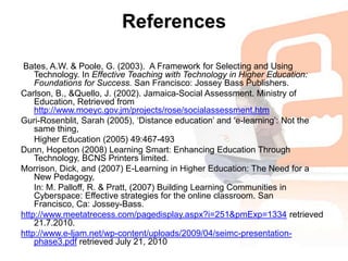 References Bates, A.W. & Poole, G. (2003).  A Framework for Selecting and Using Technology. In Effective Teaching with Technology in Higher Education: Foundations for Success. San Francisco: Jossey Bass Publishers.Carlson, B., &Quello, J. (2002). Jamaica-Social Assessment. Ministry of Education, Retrieved from http://www.moeyc.gov.jm/projects/rose/socialassessment.htmGuri-Rosenblit, Sarah (2005), ‘Distance education’ and ‘e-learning’: Not the same thing, 	Higher Education (2005) 49:467-493Dunn, Hopeton (2008) Learning Smart: Enhancing Education Through Technology, BCNS Printers limited.Morrison, Dick, and (2007) E-Learning in Higher Education: The Need for a New Pedagogy, 	In: M. Palloff, R. & Pratt, (2007) Building Learning Communities in Cyberspace: Effective strategies for the online classroom. San Francisco, Ca: Jossey-Bass.http://www.meetatrecess.com/pagedisplay.aspx?i=251&pmExp=1334 retrieved 21.7.2010.http://www.e-ljam.net/wp-content/uploads/2009/04/seimc-presentation-phase3.pdf retrieved July 21, 2010