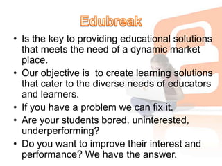 EdubreakIs the key to providing educational solutions that meets the need of a dynamic market place.Our objective is  to create learning solutions that cater to the diverse needs of educators and learners.If you have a problem we can fix it.Are your students bored, uninterested, underperforming?Do you want to improve their interest and performance? We have the answer.