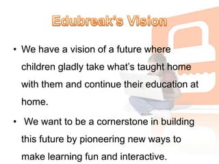 Edubreak’s VisionWe have a vision of a future where children gladly take what’s taught home with them and continue their education at home. We want to be a cornerstone in building this future by pioneering new ways to make learning fun and interactive. 
