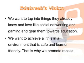 Edubreak’s VisionWe want to tap into things they already know and love like social networking and gaming and gear them towards education. We want to achieve all this in a environment that is safe and learner friendly. That is why we promote recess.