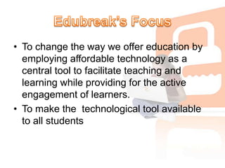 Edubreak’s FocusTo change the way we offer education by employing affordable technology as a central tool to facilitate teaching and learning while providing for the active engagement of learners.To make the  technological tool available to all students