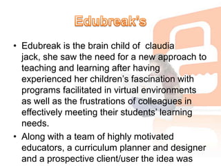 Edubreak’sEdubreak is the brain child of  claudia jack, she saw the need for a new approach to teaching and learning after having experienced her children’s fascination with programs facilitated in virtual environments as well as the frustrations of colleagues in effectively meeting their students’ learning needs. Along with a team of highly motivated educators, a curriculum planner and designer and a prospective client/user the idea was developed.