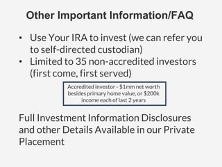 Other Important Information/FAQ
• Use Your IRA to invest (we can refer you
to self-directed custodian)
• Limited to 35 non-accredited investors
(first come, first served)
Accredited investor - $1mm net worth
besides primary home value, or $200k
income each of last 2 years
Full Investment Information Disclosures
and other Details Available in our Private
Placement
 