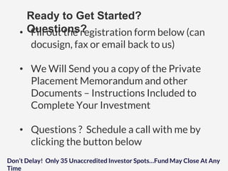 Ready to Get Started?
Questions?• Fill out the registration form below (can
docusign, fax or email back to us)
• We Will Send you a copy of the Private
Placement Memorandum and other
Documents – Instructions Included to
Complete Your Investment
• Questions ? Schedule a call with me by
clicking the button below
Don’t Delay! Only 35 Unaccredited Investor Spots…Fund May Close At Any
Time
 