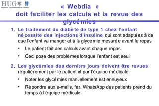 « Webdia » 
doit faciliter les calculs et la revue des 
glycémies 
1. Le traitement du diabè te de type 1 chez l’enfant 
né cessite des injections d’insuline qui sont adaptées à ce 
que l’enfant va manger et à la glycémie mesurée avant le repas 
• Le patient fait des calculs avant chaque repas 
• Ceci pose des problèmes lorsque l’enfant est seul 
2. Les glycémies des derniers jours doivent être revues 
régulièrement par le patient et par l’équipe médicale 
• Noter les glycémies manuellement est ennuyeux 
• Répondre aux e-mails, fax, WhatsApp des patients prend du 
temps à l’équipe médicale 
 