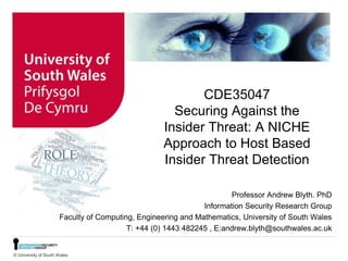 © University of South Wales
CDE35047
Securing Against the
Insider Threat: A NICHE
Approach to Host Based
Insider Threat Detection
Professor Andrew Blyth. PhD
Information Security Research Group
Faculty of Computing, Engineering and Mathematics, University of South Wales
T: +44 (0) 1443 482245 , E:andrew.blyth@southwales.ac.uk
 