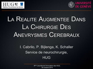 LA REALITE AUGMENTEE DANS 
LA CHIRURGIE DES 
ANEVRYSMES CEREBRAUX 
I. Cabrilo, P. Bijlenga, K. Schaller 
Service de neurochirurgie, 
HUG 
8ème Journée de l’Innovation des HUG, 
30 octobre 2014 
 