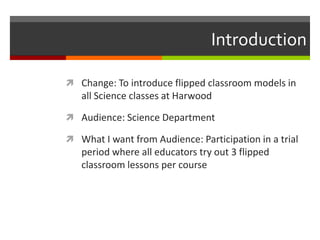Introduction
 Change: To introduce flipped classroom models in
all Science classes at Harwood
 Audience: Science Department
 What I want from Audience: Participation in a trial
period where all educators try out 3 flipped
classroom lessons per course
 