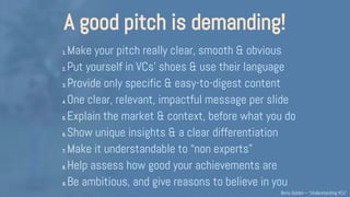 A good pitch is demanding!
1. Make your pitch really clear, smooth & obvious
2. Put yourself in VCs’ shoes & use their language
3. Provide only specific & easy-to-digest content
4. One clear, relevant, impactful message per slide
5. Explain the market & context, before what you do
6. Show unique insights & a clear differentiation
7. Make it understandable to “non experts”
8. Help assess how good your achievements are
9. Be ambitious, and give reasons to believe in you
B.Golden – Partech Ventures
 