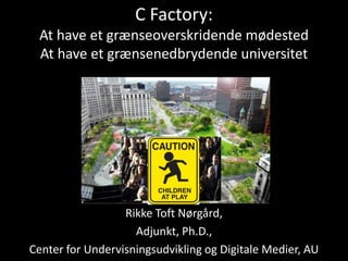 C Factory:
At have et grænseoverskridende mødested
At have et grænsenedbrydende universitet
Rikke Toft Nørgård,
Adjunkt, Ph.D.,
Center for Undervisningsudvikling og Digitale Medier, AU
 