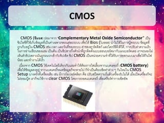 CMOS
CMOS (ซีมอส) ย่อมาจาก "Complementary Metal Oxide Semiconductor" เป็น
ชิปไอซีที่ใช้เก็บข้อมูลที่เป็นค่าเฉพาะของแต่ละระบบ เพื่อให้ Bios (ไบออส) นาไปใช้ในการบู๊ตระบบ ข้อมูลที่
ถูกเก็บอยู่ใน CMOS เช่น เวลา และวันที่ของระบบ ค่าของฮาร์ดดิสก์ และไดรว์ซีดี/ดีวีดี, การปรับค่าความเร็ว
ในการอ่านเขียนของแรม เป็นต้น เป็นชิปสารกึ่งตัวนาที่ถูกติดตั้งแบบออนบอร์ดมากับเมนบอร์ดเลย เราจะมองไม่
เห็นตัวชิปเพราะมันถูกผนวกเข้ากับชิปเซ็ต ชิป CMOS เป็นหน่วยความจาที่ได้รับการออกแบบมาเพื่อให้กินไฟ
น้อย และทางานได้เร็ว
เนื่องจาก CMOS ใช้เทคโนโลยีเดียวกับแรมทาให้ต้องการไฟเลี้ยงจากแบตเตอรรี่ (CMOS battery)
เพื่อให้ข้อมูลคงอยู่ หากแบตเตอรี่หมดข้อมูลก็จะหายไป ก็จาเป็นต้องเซ็ตค่าต่าง ๆ กันใหม่ใน CMOS
Setup บางครั้งที่เครื่องเสีย เช่น มีการโอเวอร์คล็อก คือ ปรับสปีดความถี่แล้วเครื่องรับไม่ได้ เมื่อเปิดเครื่องก็จะ
ไม่ยอมบู๊ต เราก็จะใช้การ clear CMOS โดยการถอดแบตเตอรี่ เพื่อเครียร์ค่าการเซ็ตอัพ
 