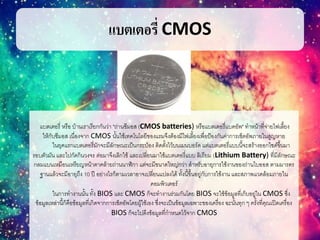 แบตเตอรี่ CMOS
แบตเตอรี่ หรือ บ้านเราเรียกกันว่า "ถ่านซีมอส (CMOS batteries) หรือแบตเตอรี่แบคอัพ" ทาหน้าที่จ่ายไฟเลี้ยง
ให้กับซีมอส เนื่องจาก CMOS นั้นใช้เทคโนโลยีของแรมจึงต้องมีไฟเลี้ยงเพื่อป้องกันค่าการเซ็ตอัพภายในสูญหาย
ในยุคแรกแบตเตอรี่มักจะมีลักษณะเป็นกระป๋อง ติดตั้งไว้บนเมนบอร์ด แต่แบตเตอรี่แบบนี้จะสร้างออกไซด์ขึ้นมา
รอบตัวมัน และไปกัดกินวงจร ต่อมาจึงเลิกใช้ และเปลี่ยนมาใช้แบตเตอรี่แบบ ลิเธียม (Lithium Battery) ที่มีลักษณะ
กลมแบนเหมือนเหรียญหน้าตาคล้ายถ่านนาฬิกา แต่จะมีขนาดใหญ่กว่า สาหรับอายุการใช้งานของถ่านไบออส ตามมารตร
ฐานแล้วจะมีอายุถึง 10 ปี อย่างไรก็ตามเวลาอาจเปลี่ยนแปลงได้ ทั้งนี้ขึ้นอยู่กับการใช้งาน และสภาพแวดล้อมภายใน
คอมพิวเตอร์
ในการทางานนั้น ทั้ง BIOS และ CMOS ก็จะทางานร่วมกันโดย BIOS จะใช้ข้อมูลที่เก็บอยู่ใน CMOS ซึ่ง
ข้อมูลเหล่านี้ก็คือข้อมูลที่เกิดจากการเซ็ตอัพโดยผู้ใช้เอง ซึ่งจะเป็นข้อมูลเฉพาะของเครื่อง ฉะนั้นทุก ๆ ครั้งที่คุณเปิดเครื่อง
BIOS ก็จะไปดึงข้อมูลที่กาหนดไว้จาก CMOS
 