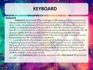 KEYBOARD
Keyboard
Keyboard เป็นอุปกรณ์หลักที่ใช้ในการนาข้อมูลลงในเครื่องคอมพิวเตอร์ มีลักษณะเป็นปุ่มตัวอักษร
เหมือนปุ่มเครื่องพิมพ์ดีด เป็นอุปกรณ์รับเข้าพื้นฐานที่ต้องมีในคอมพิวเตอร์ทุกเครื่อง จะรับข้อมูลจากการกดแป้น
แล้วทาการเปลี่ยน เป็นรหัสเพื่อส่งต่อไปให้กับคอมพิวเตอร์ แป้นพิมพ์ที่ใช้ในการป้อนข้อมูลจะมีจานวนตั้งแต่ 50
แป้นขึ้นไป แผงแป้นอักขระส่วนใหญ่มีแป้นตัวเลขแยกไว้ต่างหาก เพื่อทาให้การป้อนข้อมูลตัวเลขทาได้ง่ายและ
สะดวกขึ้น การวางตาแหน่งแป้นอักขระ จะเป็นไปตามมาตรฐานของระบบพิมพ์สัมผัสของเครื่องพิมพ์ดีด ที่มีการใช้
แป้นยกแคร่ (shift) เพื่อทาให้สามารถใช้พิมพ์ได้ทั้งตัวอักษร ตัวพิมพ์ใหญ่และตัวพิมพ์เล็ก ซึ่งระบบรับ
รหัสตัวอักษรที่ใช้ในทางคอมพิวเตอร์ส่วนใหญ่จะเป็นรหัส 7 หรือ 8 บิต กล่าวคือ เมื่อมีการกดแป้นพิมพ์ แผงแป้น
อักขระจะส่งรหัสขนาด 7 หรือ 8 บิต นี้เข้าไปในระบบคอมพิวเตอร์
แผงแป้นอักขระสาหรับเครื่องไมโครคอมพิวเตอร์ตระกูลไอบีเอ็มที่ผลิตออามารุ่น แรก ๆ ตั้งแต่ พ.ศ. 2524
จะเป็นแป้นรวมทั้งหมด 83 แป้น ซึ่งเรียกว่า แผงแป้นอักขระ PCXT ต่อมาในปี พ.ศ. 2527 บริษัทไอบีเอ็มได้
ปรับปรุงแผงแป้นอักขระ กาหนดสัญญาณทางไฟฟ้าของแป้นขึ้นใหม่ จัดตาแหน่งและขนาดแป้นให้เหมาะสมดี
ยิ่งขึ้น โดยมีจานวนแป้นรวม 84 แป้น เรียกว่า แผงแป้นอักขระพีซีเอที และในเวลาต่อมาก็ได้ปรับปรุงแผงแป้น
อักขระขึ้นพร้อม ๆ กับการออกเครื่องรุ่น PS/2 โดยใช้สัญญาณทางไฟฟ้า เช่นเดียวกับแผงแป้นอักขระรุ่นเอทีเดิม
และเพิ่มจานวนแป้นอีก 17 แป้น รวมเป็น 101 แป้น
ประเภทของ Keyboard ดูได้จากจานวนปุ่ม และรูปแบบการใช้งาน Key board ที่มีอยู่ปัจจุบันจะมี
อยู่ 5 แบบ
 