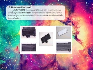 5. Notebook Keyboard
เป็น Keyboard ที่ถูกออกแบบมาให้มีขนาดบางเบา ขนาดความกว้าง และ
ยาวจะขึ้นอยู่กับเครื่อง Notebook ที่ใช้ปุ่มบนแป้นพิมพ์จะอยู่ติดกันและบางมาก คีย์
พิเศษต่างจะถูกลด และเพิ่มเฉพาะปุ่มที่จา เป็นในการ Present งาน หรือ การพักเครื่อง
เพื่อประหยัดพลังงาน
 