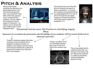 Pitch & Analysis
Paranormal Activity                                        The Exorcist was one of the first
combines the elements of a                                 films to introduce the idea of a
psychological horror with                                  demon possession in a human,
the camera being hand                                      we’re going to incorporate that into
held and using POV shots                                   our psychological horror on top of
that’s what we’re going to                                 which The Exorcist can easily
use to incorporate the                                     compare to Paranormal Activity
audience into our trailers –                               which also has the aspect of
this introduces Freud's                                    possession in it.
aspect of Voyeurism; as
well as use an old but still
very modern idea or hand
held ghost films. “Paranormal
                           Activity meets The Exorcist in a horrifying tragedy.
                                             When
Innocence is overtaken by possession, the friendship of two students will be tested. Until evil or
                                     innocence prevails.”
    Propps 8 characters always describes
    innocence as the character who is                Testing the effect of evil
    targeted but always prevails in a                on a friendship will also
    situation; were going to put this theory         test to see if love (of a
    to the test but wanting the audience to          friend) can conquer over
                                                                                    This is insinuating that it’s
    guess if the innocent can overcome               evil.
                                                                                    a 50/50 chance that the
    evil in this situation.                                                         final girl or the demon will
                                                                                    win; leaving the audience
                                                                                    in a state of unknowing
                                                                                    introducing Barthes
                                                                                    pleasure of text.
 