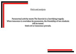 Pitch and analysis



    Paranormal activity meets The Exorcist in a horrifying tragedy.
When innocence is overtaken by possession, the friendship of two students
                              will be tested.
                    Until evil or innocence prevails.
 