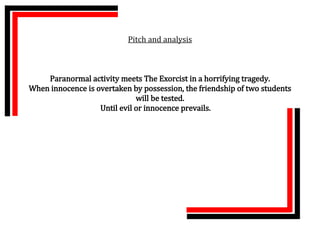 Pitch and analysis



    Paranormal activity meets The Exorcist in a horrifying tragedy.
When innocence is overtaken by possession, the friendship of two students
                              will be tested.
                   Until evil or innocence prevails.
 