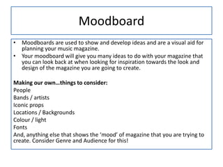 Moodboard
• Moodboards are used to show and develop ideas and are a visual aid for
planning your music magazine.
• Your moodboard will give you many ideas to do with your magazine that
you can look back at when looking for inspiration towards the look and
design of the magazine you are going to create.
Making our own…things to consider:
People
Bands / artists
Iconic props
Locations / Backgrounds
Colour / light
Fonts
And, anything else that shows the ‘mood’ of magazine that you are trying to
create. Consider Genre and Audience for this!
 