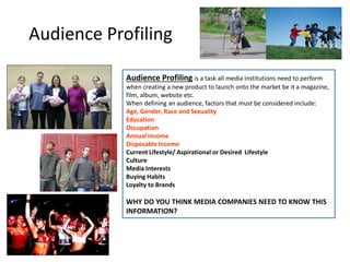 Audience Profiling is a task all media institutions need to perform
when creating a new product to launch onto the market be it a magazine,
film, album, website etc.
When defining an audience, factors that must be considered include:
Age, Gender, Race and Sexuality
Education
Occupation
Annual Income
Disposable Income
Current Lifestyle/ Aspirational or Desired Lifestyle
Culture
Media Interests
Buying Habits
Loyalty to Brands
WHY DO YOU THINK MEDIA COMPANIES NEED TO KNOW THIS
INFORMATION?
Audience Profiling
 