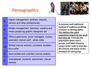 A common and traditional
method of audience profiling
is known as demographics.
This defines the adult
population largely by the work
that they do. It breaks the
population down into 6
groups, and labels them by
using a letter code to describe
the income and status of the
members of each group.
Demographics
 