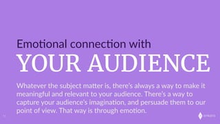 onkaro
YOUR AUDIENCE
Emo;onal  connec;on  with
11
Whatever  the  subject  maLer  is,  there’s  always  a  way  to  make  it  
meaningful  and  relevant  to  your  audience.  There’s  a  way  to  
capture  your  audience’s  imagina;on,  and  persuade  them  to  our  
point  of  view.  That  way  is  through  emo;on.  
 