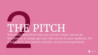 onkaro
2THE PITCH
14
Your  pitch  determines  how  you  recruit  a  team,  secure  an  
investment,  or  simply  get  your  idea  across  to  your  audience.  For  
a  solid  pitch,  you  need  to  prac;ce,  record  and  experiment.
 