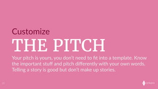 onkaro
THE PITCH
Customize
33
Your  pitch  is  yours,  you  don’t  need  to  ﬁt  into  a  template.  Know  
the  important  stuﬀ  and  pitch  diﬀerently  with  your  own  words.  
Telling  a  story  is  good  but  don’t  make  up  stories.  
 