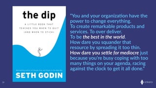 onkaro38
“You  and  your  organizaOon  have  the  
power  to  change  everything.  
To  create  remarkable  products  and  
services.  To  over  deliver.  
To  be  the  best  in  the  world.  
How  dare  you  squander  that  
resource  by  spreading  it  too  thin.    
How  dare  you  se.le  for  mediocre  just  
because  you’re  busy  coping  with  too  
many  things  on  your  agenda,  racing  
against  the  clock  to  get  it  all  done.”
 