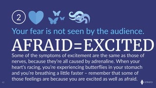 onkaro
AFRAID=EXCITED
Your  fear  is  not  seen  by  the  audience.
2
42
Some  of  the  symptoms  of  excitement  are  the  same  as  those  of  
nerves,  because  they’re  all  caused  by  adrenaline.  When  your  
heart’s  racing,  you’re  experiencing  buLerﬂies  in  your  stomach  
and  you’re  breathing  a  liLle  faster  –  remember  that  some  of  
those  feelings  are  because  you  are  excited  as  well  as  afraid.
 