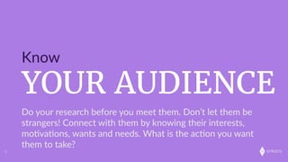 onkaro
YOUR AUDIENCE
Know
6
Do  your  research  before  you  meet  them.  Don’t  let  them  be  
strangers!  Connect  with  them  by  knowing  their  interests,  
mo;va;ons,  wants  and  needs.  What  is  the  ac;on  you  want  
them  to  take?
 