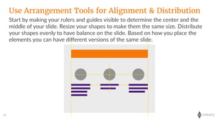 onkaro68
Start  by  making  your  rulers  and  guides  visible  to  determine  the  center  and  the  
middle  of  your  slide.  Resize  your  shapes  to  make  them  the  same  size.  Distribute  
your  shapes  evenly  to  have  balance  on  the  slide.  Based  on  how  you  place  the  
elements  you  can  have  diﬀerent  versions  of  the  same  slide.
Use Arrangement Tools for Alignment & Distribution
 