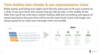 onkaro69
Bullet  points  and  lis;ng  text  might  seem  like  the  only  ways  to  ﬁt  your  content  on  
a  slide.  If  you  turn  them  into  chunks  that  go  side  by  side,  in  the  middle  of  the  
slide  then  you’ll  not  only  have  a  beLer  looking  slide  but  everything  will  appear  of  
equal  importance  because  they  will  be  on  the  same  level.  Icons  and  images  are  
always  good  for  to  make  your  message  more  memorable.
Turn bullets into chunks & use representative icons
 