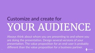onkaro
YOUR AUDIENCE
Customize  and  create  for
7
Always  think  about  whom  you  are  presen;ng  to  and  where  you  
are  doing  the  presenta;on.  Design  several  versions  of  your  
presenta;on.  The  value  proposi;on  for  an  end-­‐user  is  probably  
diﬀerent  than  the  value  proposi;on  for  a  business  partner.
 