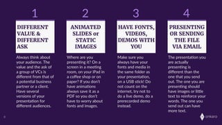 onkaro8
1
DIFFERENT
VALUE &
DIFFERENT
ASK
2
ANIMATED
SLIDES or
STATIC
IMAGES
3
HAVE FONTS,
VIDEOS,
DEMOS WITH
YOU
4
PRESENTING
OR SENDING
THE FILE
VIA EMAIL
Always  think  about  
your  audience.  The  
value  and  the  ask  of  
a  group  of  VCs  is  
diﬀerent  from  that  of  
a  poten;al  business  
partner  or  a  client.  
Have  several  
versions  of  your  
presenta;on  for  
diﬀerent  audiences.
Where  are  you  
presen;ng  it?  On  a  
screen  in  a  mee;ng  
room,  on  your  iPad  in  
a  coﬀee  shop  or  on  
paper?  If  you  don’t  
have  anima;ons  
always  save  it  as  a  
PDF  so  you  don’t  
have  to  worry  about  
fonts  and  images.
Make  sure  you  
always  have  your  
fonts  and  media  in  
the  same  folder  as  
your  presenta;on,  
on  a  USB  s;ck!  Do  
not  count  on  the  
internet,  try  not  to  
do  a  live  demo,  do  a  
prerecorded  demo  
instead.  
The  presenta;on  you  
are  actually  
presen;ng  is  
diﬀerent  than  the  
one  that  you  send  
out.  The  one  you  are  
presen;ng  should  
have  images  or  liLle  
text  to  reinforce  your  
words.  The  one  you  
send  out  can  have  
more  text.  
 