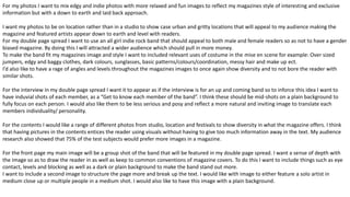 For my photos I want to mix edgy and indie photos with more relaxed and fun images to reflect my magazines style of interesting and exclusive
information but with a down to earth and laid back approach.
I want my photos to be on location rather than in a studio to show case urban and gritty locations that will appeal to my audience making the
magazine and featured artists appear down to earth and level with readers.
For my double page spread I want to use an all girl indie rock band that should appeal to both male and female readers so as not to have a gender
biased magazine. By doing this I will attracted a wider audience which should pull in more money.
To make the band fit my magazines image and style I want to included relevant uses of costume in the mise en scene for example: Over sized
jumpers, edgy and baggy clothes, dark colours, sunglasses, basic patterns/colours/coordination, messy hair and make up ect.
I’d also like to have a rage of angles and levels throughout the magazines images to once again show diversity and to not bore the reader with
similar shots.
For the interview in my double page spread I want it to appear as if the interview is for an up and coming band so to inforce this idea I want to
have induvial shots of each member, as a “Get to know each member of the band”. I think these should be mid-shots on a plain background to
fully focus on each person. I would also like them to be less serious and posy and reflect a more natural and inviting image to translate each
members individuality/ personality.
For the contents I would like a range of different photos from studio, location and festivals to show diversity in what the magazine offers. I think
that having pictures in the contents entices the reader using visuals without having to give too much information away in the text. My audience
research also showed that 75% of the test subjects would prefer more images in a magazine.
For the front page my main image will be a group shot of the band that will be featured in my double page spread. I want a sense of depth with
the image so as to draw the reader in as well as keep to common conventions of magazine covers. To do this I want to include things such as eye
contact, levels and blocking as well as a dark or plain background to make the band stand out more.
I want to include a second image to structure the page more and break up the text. I would like with image to either feature a solo artist in
medium close up or multiple people in a medium shot. I would also like to have this image with a plain background.
 