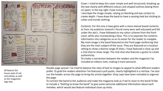 Cover: I tried to keep this cover simple and well structured, breaking up
the text clearly with different colours and shaped outlines boxing them
in/ apart. In the top right I have included
I also kept the image simple, relying on blocking and eye contact to
create depth. I have draw the band to have a varying look but sticking to
urban and trendy clothing.
Contents: For this one a have gone with a more textual based contents
as from my audience research I found many were well educated and fall
under the abc1. I have followed on my colour scheme from the front
cover, while also incorporating a blue. This is to separate the contents
information into categorise so as its easier for the reader to navigate.
My main image is the band featured on the front page reinforcing that
they are the main subject of the issue. They are featured on a location
setting to show a diverse range of shots. I have featured a close up and
a mid-shot to show range. The mid-shot also features a guitar to create
authenticity.
To create a connection between the readers and the magazine I've
included an editors note, making it more personal.
Double page spread: I’ve tried to balance the ratio of text to images to appeal to what different readers
prefer. To grab the readers attention I’ve featured a pull quote, clearly highlighted in a red box. I’ve also
run the header across the page to bring the article together. Drop caps have been included to organise
the page.
To connect the band to the audience and make the magazine look as if we’re close to the band I’d like
to include a “Getting to know the band” to give some exclusive additional information about each
member, which would also feature individual close up shots.
All feature the
house style of red
and yellow, as well
as the magazines
logo text.
 