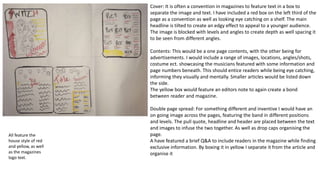 Cover: It is often a convention in magazines to feature text in a box to
separate the image and text. I have included a red box on the left third of the
page as a convention as well as looking eye catching on a shelf. The main
headline is tilted to create an edgy effect to appeal to a younger audience.
The image is blocked with levels and angles to create depth as well spacing it
to be seen from different angles.
Contents: This would be a one page contents, with the other being for
advertisements. I would include a range of images, locations, angles/shots,
costume ect. showcasing the musicians featured with some information and
page numbers beneath. This should entice readers while being eye catching,
informing they visually and mentally. Smaller articles would be listed down
the side.
The yellow box would feature an editors note to again create a bond
between reader and magazine.
Double page spread: For something different and inventive I would have an
on going image across the pages, featuring the band in different positions
and levels. The pull quote, headline and header are placed between the text
and images to infuse the two together. As well as drop caps organising the
page.
A have featured a brief Q&A to include readers in the magazine while finding
exclusive information. By boxing it in yellow I separate it from the article and
organise it
All feature the
house style of red
and yellow, as well
as the magazines
logo text.
 