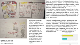 Cover: For something different I’ve featured a solo artist on
the front page as it is common for magazines to only include
one person to make the page neater. Messy hair and a denim
jacket are included to show an edgy rock style as well as
direct eye contact to draw readers in.
This time I used 3 colours instead of boxes to break the text
up to create a more structured image, while shaping around
the artist to draw attention to her face. The top right corner
features an advertisement for the magazines online app. It is
boxed in to differentiate it from the magazines headlines as
its not apart of that.
Contents: To break up text to not look overly wordy I have
inserted images that would show the artists in the main
headlines. The red text is the artists name and page number
and the black text under that would be a brief description
about the article. I’ve also included a Festival & Gig
advertisement to draw in readers as they are more likely to
buy a magazine with promotional offers as shown in my
audience research:
All feature the house style
of red and yellow, as well
as the magazines logo text.
Double page spread: As
75% of my audience
research revealed readers
like to have more images to
text. For this I have
dedicated one page to
images and another to
text. The pull quote runs
across both pages to pull
the two together. For
organisation the title and
on half of the text fit in a
column and the header
and remaining text fit in
another.
 