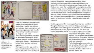 All feature the
house style of red
and yellow, as well
as the magazines
logo text.
Cover: To create an urban and unique
angles I based my image off of this
photo, I feel it is a fun and different
way to create depth and angels as well
at maintaining an indie rock vibe. To
show variety I would include a close
up image of a solo artist.
The surrounding headlines would all
be yellow while framing the image
where as the main headline would be
red drawing in focus , it would also be
canted/ tilted to create and messy
edginess.
The magazines online app would be
featured in the bottom left corner so
that it’s still visible when on the shelf.
Contents: One side of the contents would be for album
advertisements, while also featuring a smaller ad along the
bottom. The red text is the artists name and page number and
the black text under that would be a brief description about the
article. An image featuring the band on the front page would be
framed by “warning tape” giving the magazine a rebellious tone.
The second image would just be inserted onto the background
featuring a artist smashing a guitar. This creates authenticity as
well as a heavy rebellious rock atheistic. The yellow box would
feature an editors note to create a bond between reader and
magazine.
Double page spread: The house style of warning tape would carry
through to the image in the centre of the page, once again
showing the band and magazine are rebellious. The placement of
the image breaks up and organises them text. The drop caps
further organise the article. The headline and header would be
tilted to carry through the messy
edginess. The image would feature the
band jumping to create a fun, energetic
and dynamic shot reflecting the bands
music and live shows.
I’ve included an album promotion to
add something different to the article
as well as keeping the reader
interested. To stand out it would be
featured in a red box.
 