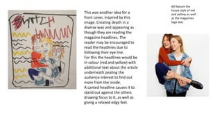 All feature the
house style of red
and yellow, as well
as the magazines
logo text.
This was another idea for a
front cover, inspired by this
image. Creating depth in a
diverse way and appearing as
though they are reading the
magazine headlines. The
reader may be encouraged to
read the headlines due to
following their eye line.
For this the headlines would be
in colour (red and yellow) with
additional text about the article
underneath pealing the
audience interest to find out
more from the inside.
A canted headline causes it to
stand out against the others
drawing focus to it, as well as
giving a relaxed edgy feel.
 