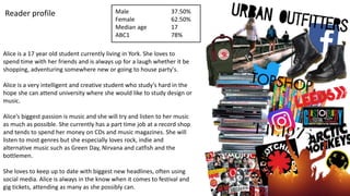 Alice is a 17 year old student currently living in York. She loves to
spend time with her friends and is always up for a laugh whether it be
shopping, adventuring somewhere new or going to house party's.
Alice is a very intelligent and creative student who study's hard in the
hope she can attend university where she would like to study design or
music.
Alice’s biggest passion is music and she will try and listen to her music
as much as possible. She currently has a part time job at a record shop
and tends to spend her money on CDs and music magazines. She will
listen to most genres but she especially loves rock, indie and
alternative music such as Green Day, Nirvana and catfish and the
bottlemen.
She loves to keep up to date with biggest new headlines, often using
social media. Alice is always in the know when it comes to festival and
gig tickets, attending as many as she possibly can.
Reader profile Male
Female
Median age
ABC1
37.50%
62.50%
17
78%
 