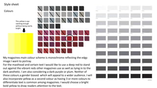 Colours
Style sheet
My magazines main colour scheme is monochrome reflecting the edgy
image I want to portray.
For the masthead and certain text I would like to use a deep red to stand
out against the vibrant reds other magazines use as well as tying in to the
dark aesthetic. I am also considering a dark purple or plum. Neither of
these colours a gender biased which will appeal to a wider audience. I will
also incorporate yellow as a second colour as having 3 or more colours to
differentiate text is common among magazines. I would choose a bright
bold yellow to draw readers attention to the text.
This yellow is eye
catching enough
without being overly
bright.
 