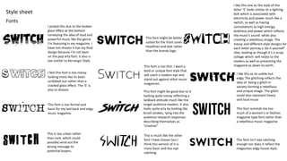 Fonts
Style sheet
I picked this due to the broken
glass effect at the bottom
conveying the idea of loud and
powerful music like the genre
I'm featuring in my magazine. I
have not chosen it has my final
design because I'm not keen
on the pop arty font. It also is
too similar to Kerrangs! Style.
I feel this font is too messy
looking more like its been
scribbled out rather than a
cracked glass effect. The ‘S’ is
also to distant.
This font is too formal and
basic for my laid back and edgy
music magazine.
This font is too thin. I want a
bold or unique font style that
will catch a readers eye and
stand out against other music
magazines .
This font reminds me too
much of a women's or fashion
magazine type font rather than
a rebellious music magazine.
This is too urban rather
than rock, which could
possibly send out the
wrong message to
potential buyers.
This is much like the other
font I have chosen but I
think this version of it is
more basic and less eye
catching.
I like this one as the style of the
letter ‘S’ looks similar to a lighting
bolt which is associated with
electricity and power much like a
switch, as well as having
connotations to high energy,
boldness and power which reflects
the music's sound while also
creating a rebellious image. The
messy and different style designs for
each letter portray a ‘do it yourself’
vibe, looking as though it’s a scrap
collage which will relate to the
readers as well as presenting the
magazine as down to earth.
This font might be good due to it
looking quite messy reflecting a
laidback attitude much like the
target audience readers. It also
looks quite arty by looking like
brush strokes, tying into the
audience research responses
describing themselves as
“creative”
This font isn't eye catching
enough nor does it reflect the
magazines edgy house style.
I like this as its subtle but
edgy. The glitching reflects the
idea of being a glitch in
society forming a rebellious
and unique image. The glitch
could also represent heavy
and loud music
This font might be better
suited for the front cover
headlines and text rather
than the brands logo.
 