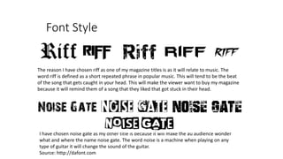 Font Style
The reason I have chosen riff as one of my magazine titles is as it will relate to music. The
word riff is defined as a short repeated phrase in popular music. This will tend to be the beat
of the song that gets caught in your head. This will make the viewer want to buy my magazine
because it will remind them of a song that they liked that got stuck in their head.
I have chosen noise gate as my other title is because it will make the au audience wonder
what and where the name noise gate. The word noise is a machine when playing on any
type of guitar it will change the sound of the guitar.
Source: http://dafont.com
 