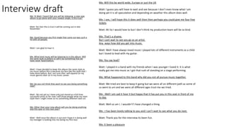 Interview draftMe: Hi Matt I heard that you will be releasing a new new
album to go alone with your newest single, is this true?
Matt: Yes Dan this is true it will be coming out in late
November.
Me: Good because you first single that came out was such a
hit with all people.
Matt: I am glad to hear it.
Me :What kind music will be listening to in this album. Will
the same style as before or will it be something that we
have never heard before.
Matt: I have decided to keep this album the same style as
my music before this is because my fans like the style that I
have done before. But I am sure that I will expand on my
music genres later on in my music career.
Me: Do you not think they want to see you doing something
new?
Matt : No not yet as I have only just stared as a full time
successful artist so for now I will show people what my main
style then I might move on to something different later on.
Me: Other than your new album will you be doing anything
else this year or into next year?
Matt : Well once the album is out and I hope it is doing well
my manager is looking into me doing my first tour.
Me: Will this be world wide, Europe or just the UK
Matt: I guess you will have to wait and see because I don’t even know what I am
doing yet it is all speculation and depending on weather this album does well.
Me: I see, I will hope this it does well then then perhaps you could give me four free
tickets
Matt: Ah ha I would love to but I don’t think my production team will be so kind.
Me: That’s a shame.
But I cant wait to see you go as an artist.
Any ways how did you get into music.
Matt: Well I have always loved music I played lots of different instruments as a child
but I loved to lead with my guitar.
Me: You say lead?
Matt: I played in a band with my friends when I was younger I loved it. It is what
really got me into music as I got that rush of standing on a stage performing.
Me: What happened to this band why did you not all pursue music together.
Matt: We tried are best to keep it going but we were all on different path as some of
us went to uni and we were all different ages trust me we tried.
Me : Well I am sad it hear it but happy that it has put you in this seat in front of me
to day.
Matt: Well so am I. I wouldn't’t have changed a thing.
Me : I has been lovely talking to you and I can’t wait to see what you do next.
Matt: Thank you for the interview its been fun.
Me: It been a pleasure
 