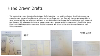 Hand Drawn Drafts
• The reason that I have done the hand drawn drafts is so that I can look into further detail in too what my
magazines are going to look like these might not be the finale ones but they will give me a stronger idea of
what people will like and what they will wan to buy. Both of my hand draw drafts are inspired by Q magazine
and Karrang this is because both these magazines are very popular and this means that I should take some
ideas that they have used to make sure that my magazine will be up to the same standard as these high
flying magazines.
Riff
Noise Gate
 