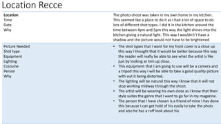 Location Recce
Location
Time
Date
Why
The photo-shoot was taken in my own home in my kitchen.
This seemed like a place to do it as I had a lot of space to do
lots of different shot types. I did it in the kitchen around the
time between 4pm and 5pm this way the light shines into the
kitchen giving a natural light. This way I wouldn't’t have a
shadow and the picture would not have to be brightened.
Picture Needed
Shot type
Equipment
Lighting
Costume
Person
Why
• The shot types that I want for my front cover is a close up
this way I thought that it would be better because this way
the reader will really be able to see what the artist is like
just by looking at him up close.
• This equipment that I am going to use will be a camera and
a tripod this way I will be able to take a good quality picture
with out it being distorted.
• The lighting will be natural this way I know that it will not
stop working midway through the shoot.
• The artist will be wearing his own close as I know that their
style suites the genre that I want to go for in my magazine.
• The person that I have chosen is a friend of mine I hav done
this because I can get hold of his easily to take the phots
and also he has a ruff look about his
 