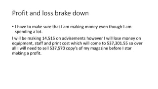 Profit and loss brake down
• I have to make sure that I am making money even though I am
spending a lot.
I will be making 14,515 on advisements however I will lose money on
equipment, staff and print cost which will come to 537,301.55 so over
all I will need to sell 537,570 copy's of my magazine before I star
making a profit.
 