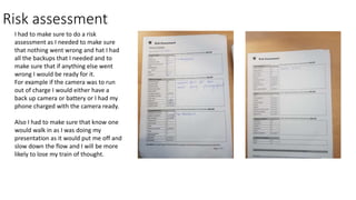 Risk assessment
I had to make sure to do a risk
assessment as I needed to make sure
that nothing went wrong and hat I had
all the backups that I needed and to
make sure that if anything else went
wrong I would be ready for it.
For example if the camera was to run
out of charge I would either have a
back up camera or battery or I had my
phone charged with the camera ready.
Also I had to make sure that know one
would walk in as I was doing my
presentation as it would put me off and
slow down the flow and I will be more
likely to lose my train of thought.
 