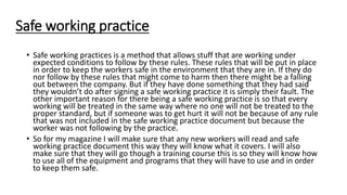 Safe working practice
• Safe working practices is a method that allows stuff that are working under
expected conditions to follow by these rules. These rules that will be put in place
in order to keep the workers safe in the environment that they are in. If they do
nor follow by these rules that might come to harm then there might be a falling
out between the company. But if they have done something that they had said
they wouldn’t do after signing a safe working practice it is simply their fault. The
other important reason for there being a safe working practice is so that every
working will be treated in the same way where no one will not be treated to the
proper standard, but if someone was to get hurt it will not be because of any rule
that was not included in the safe working practice document but because the
worker was not following by the practice.
• So for my magazine I will make sure that any new workers will read and safe
working practice document this way they will know what it covers. I will also
make sure that they will go though a training course this is so they will know how
to use all of the equipment and programs that they will have to use and in order
to keep them safe.
 